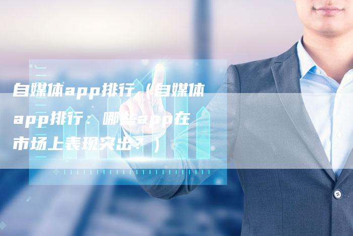 自媒体app排行（自媒体app排行：哪些app在市场上表现突出？）-直编软文发稿平台