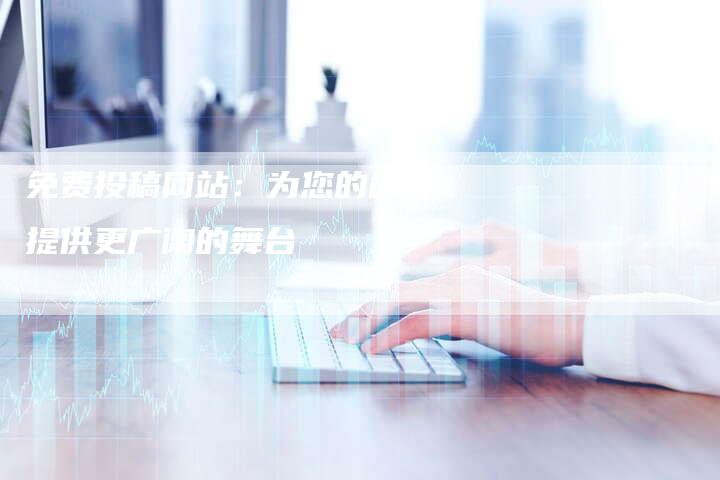 免费投稿网站：为您的创作提供更广阔的舞台-直编软文发稿平台