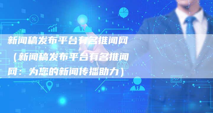 新闻稿发布平台有名推闻网（新闻稿发布平台有名推闻网：为您的新闻传播助力）-直编软文发稿平台