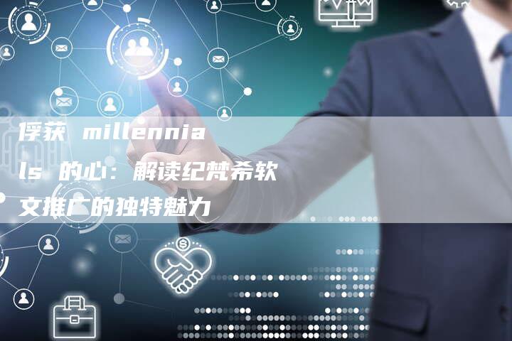 俘获 millennials 的心：解读纪梵希软文推广的独特魅力