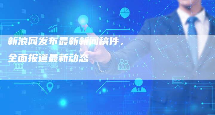 新浪网发布最新新闻稿件，全面报道最新动态-直编软文发稿平台